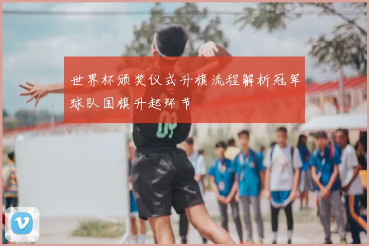 世界杯颁奖仪式升旗流程解析冠军球队国旗升起环节