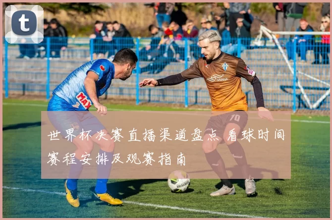 世界杯决赛直播渠道盘点 看球时间赛程安排及观赛指南