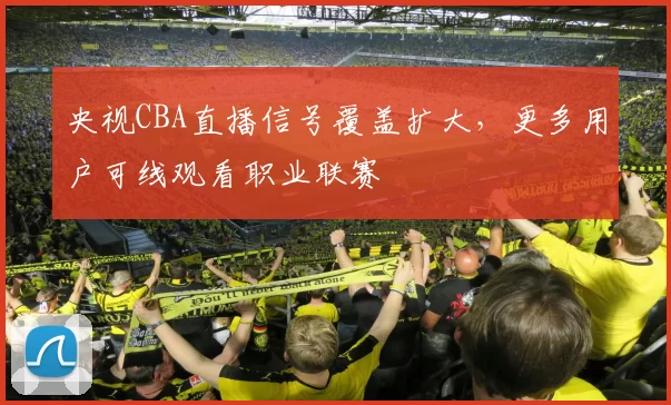 央视CBA直播信号覆盖扩大,更多用户可线观看职业联赛