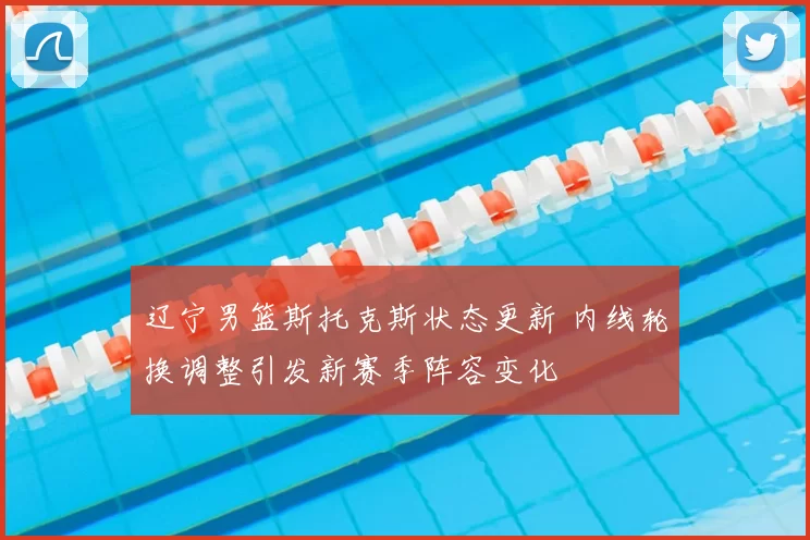 辽宁男篮斯托克斯状态更新 内线轮换调整引发新赛季阵容变化