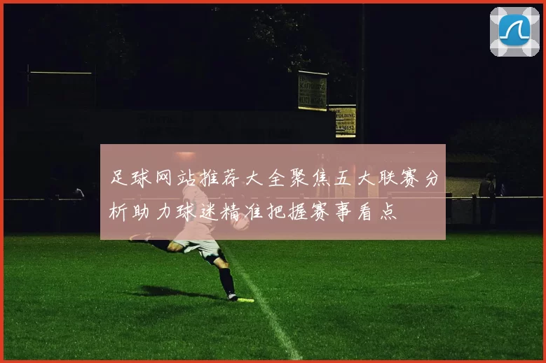 足球网站推荐大全聚焦五大联赛分析助力球迷精准把握赛事看点