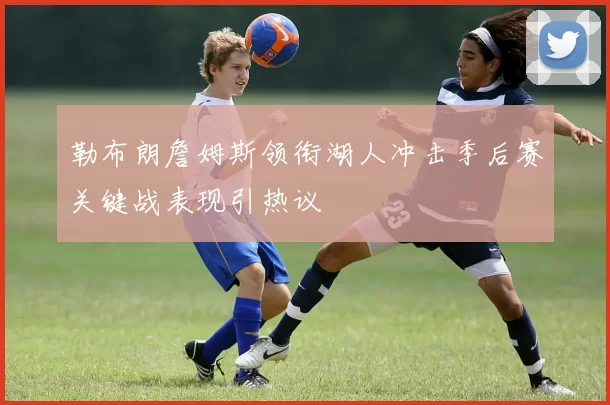 勒布朗詹姆斯领衔湖人冲击季后赛关键战表现引热议