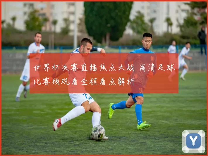 世界杯决赛直播焦点大战 高清足球比赛线观看全程看点解析