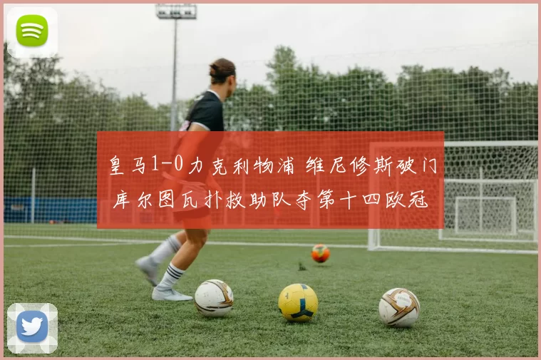 皇马1-0力克利物浦 维尼修斯破门 库尔图瓦扑救助队夺第十四欧冠