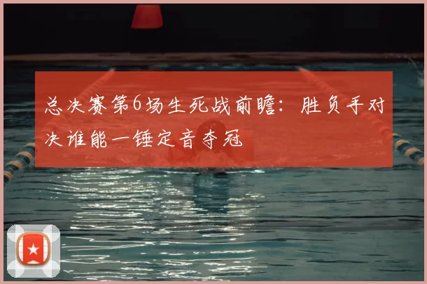 总决赛第6场生死战前瞻:胜负手对决谁能一锤定音夺冠