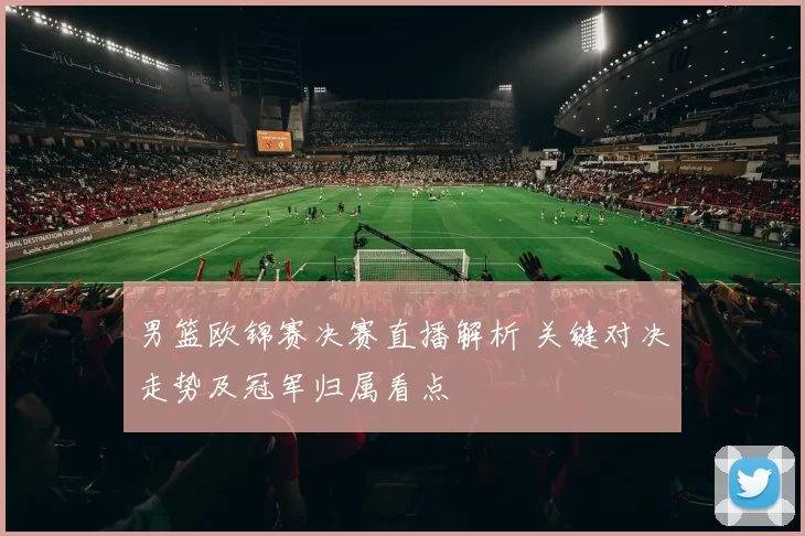 男篮欧锦赛决赛直播解析 关键对决走势及冠军归属看点