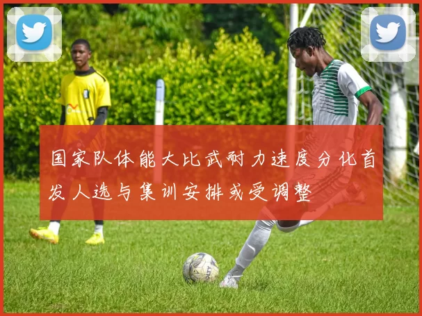 国家队体能大比武耐力速度分化首发人选与集训安排或受调整