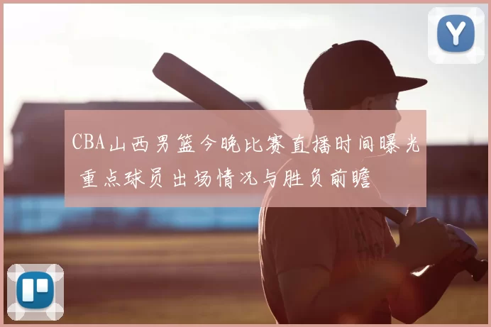 CBA山西男篮今晚比赛直播时间曝光 重点球员出场情况与胜负前瞻