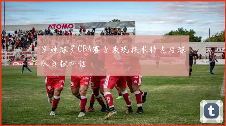 罗姓球员CBA赛季表现技术特点与球队贡献评估
