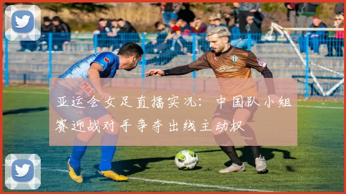 亚运会女足直播实况：中国队小组赛迎战对手争夺出线主动权