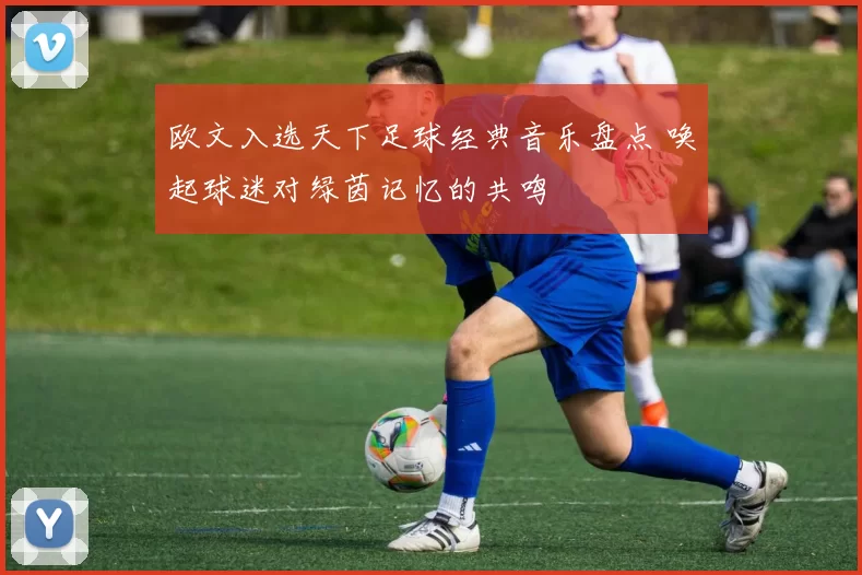 欧文入选天下足球经典音乐盘点 唤起球迷对绿茵记忆的共鸣