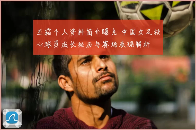 王霜个人资料简介曝光 中国女足核心球员成长经历与赛场表现解析