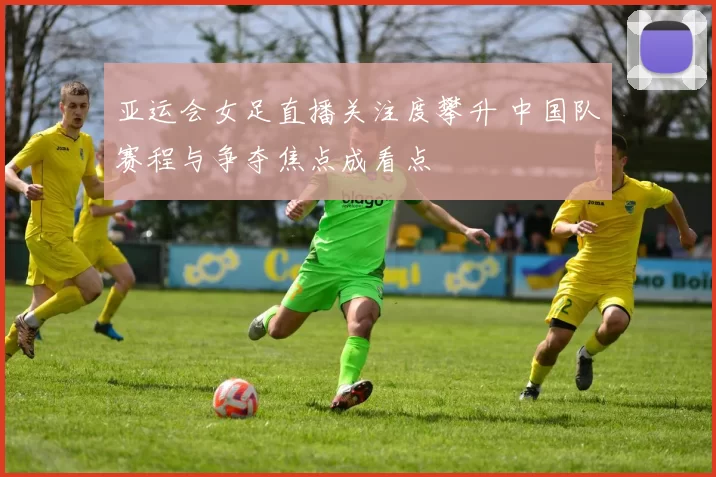 亚运会女足直播关注度攀升 中国队赛程与争夺焦点成看点
