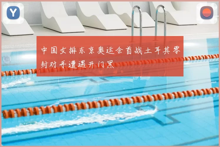 中国女排东京奥运会首战土耳其零封对手遭遇开门黑