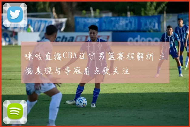 咪咕直播CBA辽宁男篮赛程解析 主场表现与争冠看点受关注