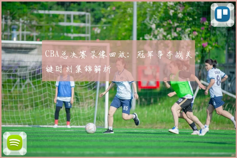 CBA总决赛录像回放:冠军争夺战关键时刻集锦解析
