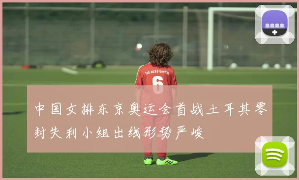 中国女排东京奥运会首战土耳其零封失利小组出线形势严峻