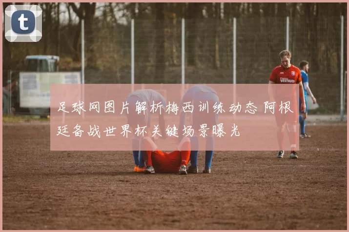 足球网图片解析梅西训练动态 阿根廷备战世界杯关键场景曝光