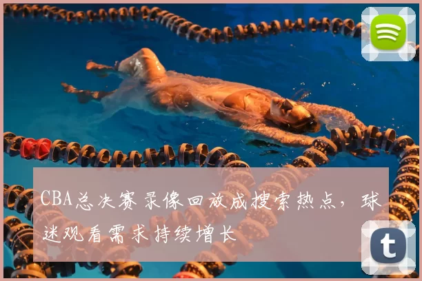 CBA总决赛录像回放成搜索热点，球迷观看需求持续增长
