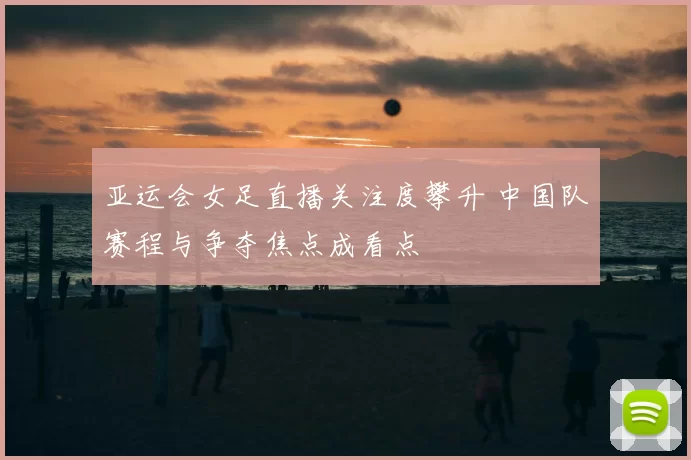 亚运会女足直播关注度攀升 中国队赛程与争夺焦点成看点