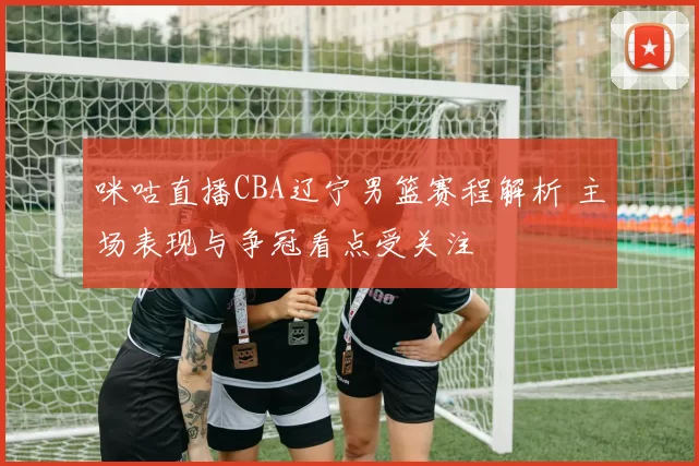 咪咕直播CBA辽宁男篮赛程解析 主场表现与争冠看点受关注