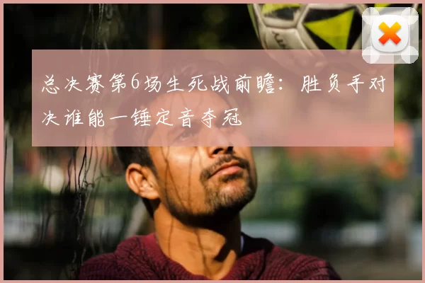 总决赛第6场生死战前瞻:胜负手对决谁能一锤定音夺冠