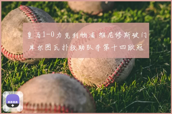 皇马1-0力克利物浦 维尼修斯破门 库尔图瓦扑救助队夺第十四欧冠