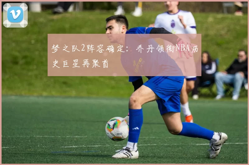 梦之队2阵容确定:乔丹领衔NBA历史巨星再聚首