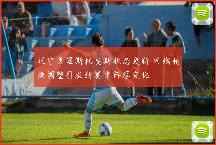 辽宁男篮斯托克斯状态更新 内线轮换调整引发新赛季阵容变化