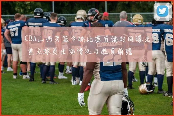 CBA山西男篮今晚比赛直播时间曝光 重点球员出场情况与胜负前瞻