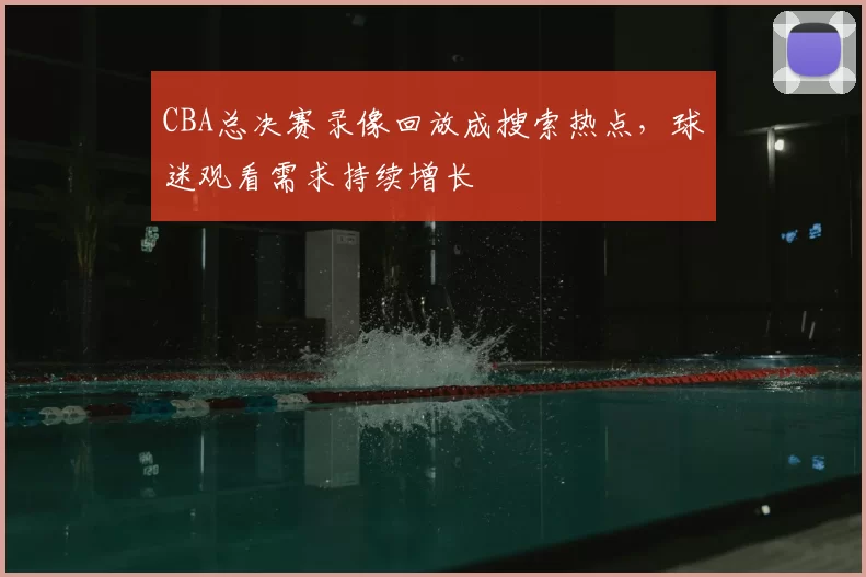 CBA总决赛录像回放成搜索热点，球迷观看需求持续增长
