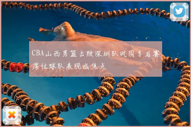 CBA山西男篮击败深圳队巩固季后赛席位球队表现成焦点