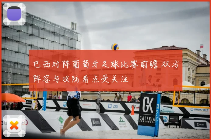 巴西对阵葡萄牙足球比赛前瞻 双方阵容与攻防看点受关注