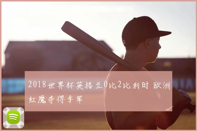 2018世界杯英格兰0比2比利时 欧洲红魔夺得季军