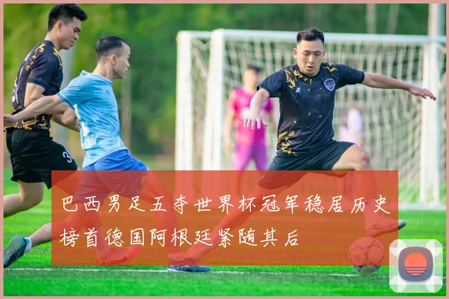 巴西男足五夺世界杯冠军稳居历史榜首德国阿根廷紧随其后