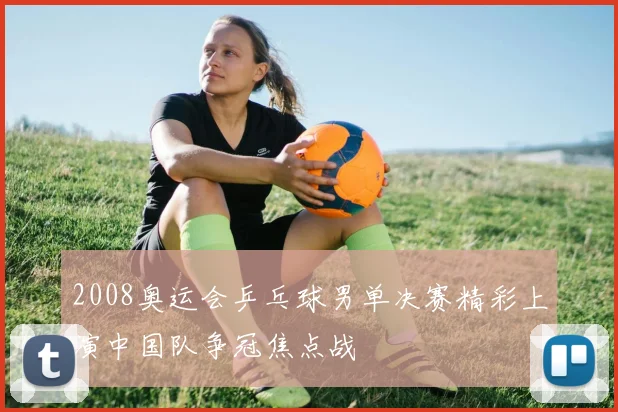 2008奥运会乒乓球男单决赛精彩上演中国队争冠焦点战