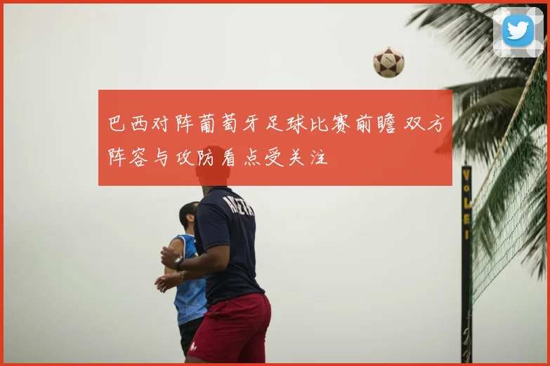 巴西对阵葡萄牙足球比赛前瞻 双方阵容与攻防看点受关注