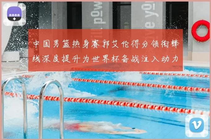中国男篮热身赛郭艾伦得分领衔锋线深度提升为世界杯备战注入动力
