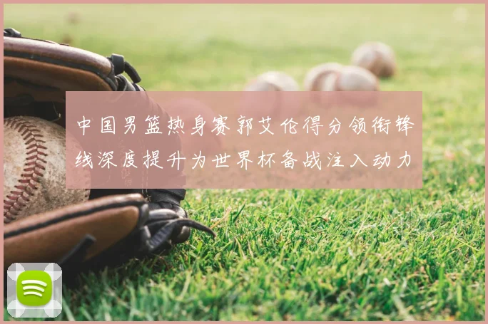 中国男篮热身赛郭艾伦得分领衔锋线深度提升为世界杯备战注入动力