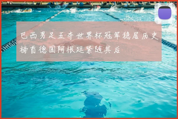 巴西男足五夺世界杯冠军稳居历史榜首德国阿根廷紧随其后