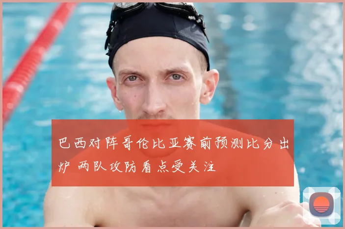 巴西对阵哥伦比亚赛前预测比分出炉 两队攻防看点受关注